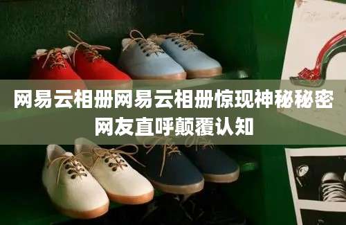 网易云相册网易云相册惊现神秘秘密网友直呼颠覆认知