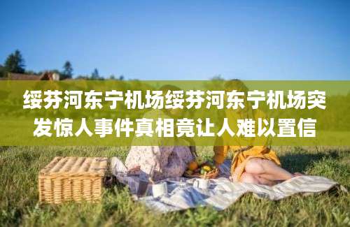 绥芬河东宁机场绥芬河东宁机场突发惊人事件真相竟让人难以置信