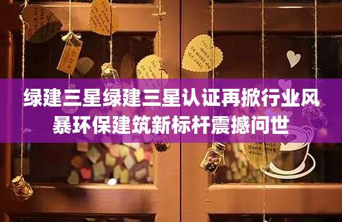 绿建三星绿建三星认证再掀行业风暴环保建筑新标杆震撼问世
