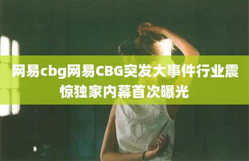 网易cbg网易CBG突发大事件行业震惊独家内幕首次曝光