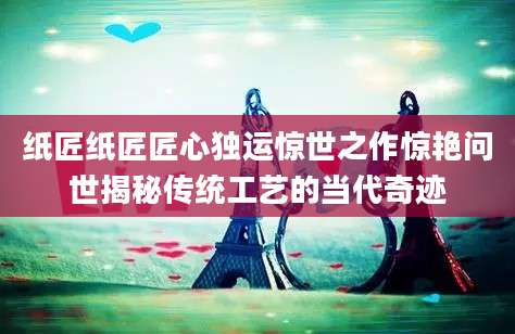 纸匠纸匠匠心独运惊世之作惊艳问世揭秘传统工艺的当代奇迹