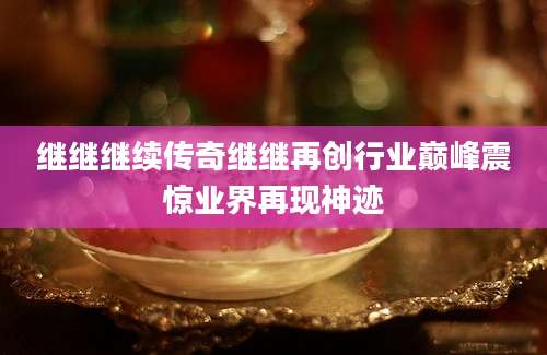 继继继续传奇继继再创行业巅峰震惊业界再现神迹