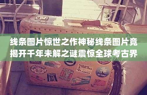线条图片惊世之作神秘线条图片竟揭开千年未解之谜震惊全球考古界