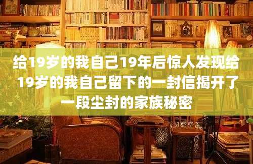 给19岁的我自己19年后惊人发现给19岁的我自己留下的一封信揭开了一段尘封的家族秘密