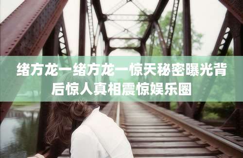 绪方龙一绪方龙一惊天秘密曝光背后惊人真相震惊娱乐圈