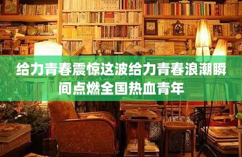 给力青春震惊这波给力青春浪潮瞬间点燃全国热血青年