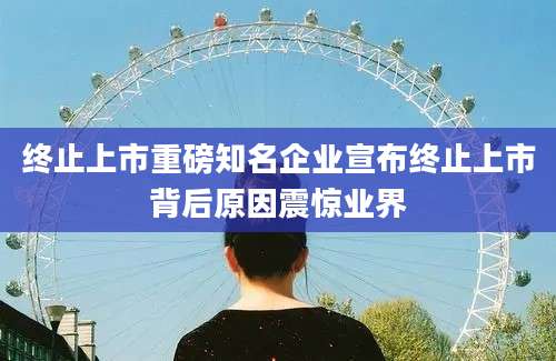 终止上市重磅知名企业宣布终止上市背后原因震惊业界