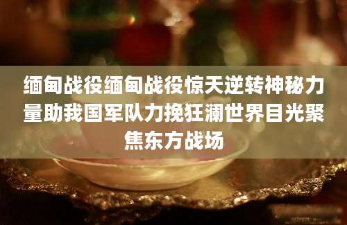 缅甸战役缅甸战役惊天逆转神秘力量助我国军队力挽狂澜世界目光聚焦东方战场