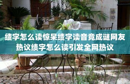 绩字怎么读惊呆绩字读音竟成谜网友热议绩字怎么读引发全网热议