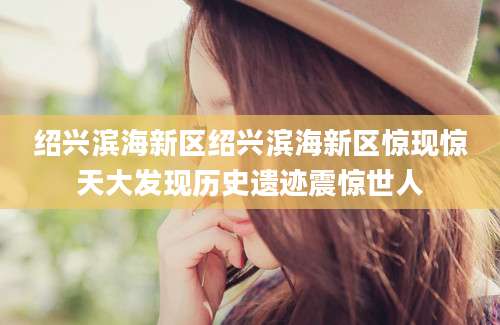 绍兴滨海新区绍兴滨海新区惊现惊天大发现历史遗迹震惊世人
