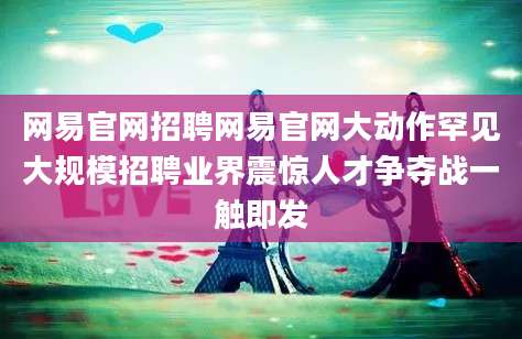 网易官网招聘网易官网大动作罕见大规模招聘业界震惊人才争夺战一触即发