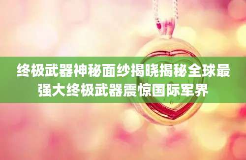 终极武器神秘面纱揭晓揭秘全球最强大终极武器震惊国际军界