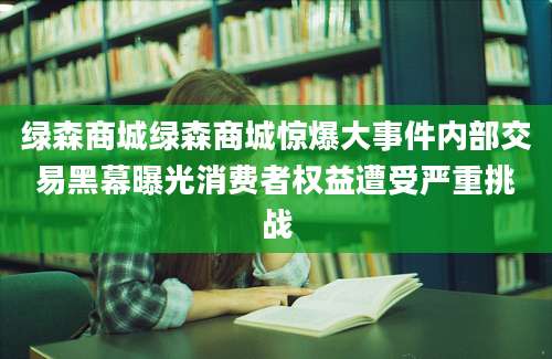 绿森商城绿森商城惊爆大事件内部交易黑幕曝光消费者权益遭受严重挑战
