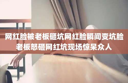 网红脸被老板砸坑网红脸瞬间变坑脸老板怒砸网红坑现场惊呆众人