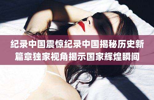 纪录中国震惊纪录中国揭秘历史新篇章独家视角揭示国家辉煌瞬间