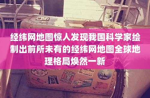 经纬网地图惊人发现我国科学家绘制出前所未有的经纬网地图全球地理格局焕然一新