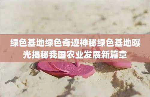 绿色基地绿色奇迹神秘绿色基地曝光揭秘我国农业发展新篇章