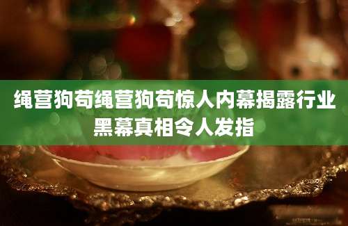 绳营狗苟绳营狗苟惊人内幕揭露行业黑幕真相令人发指