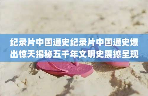 纪录片中国通史纪录片中国通史爆出惊天揭秘五千年文明史震撼呈现