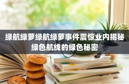 绿航绿萝绿航绿萝事件震惊业内揭秘绿色航线的绿色秘密