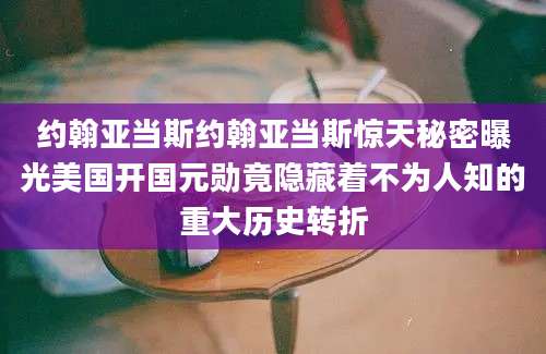 约翰亚当斯约翰亚当斯惊天秘密曝光美国开国元勋竟隐藏着不为人知的重大历史转折