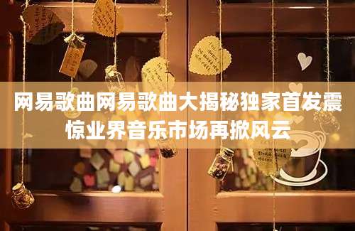 网易歌曲网易歌曲大揭秘独家首发震惊业界音乐市场再掀风云