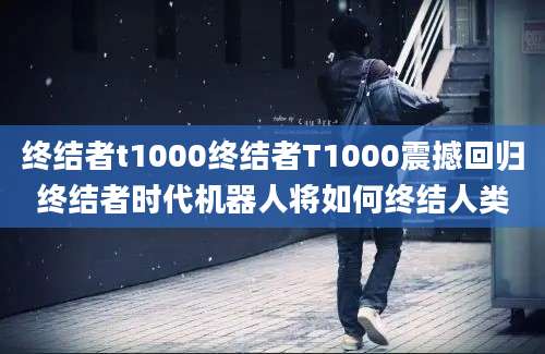 终结者t1000终结者T1000震撼回归终结者时代机器人将如何终结人类