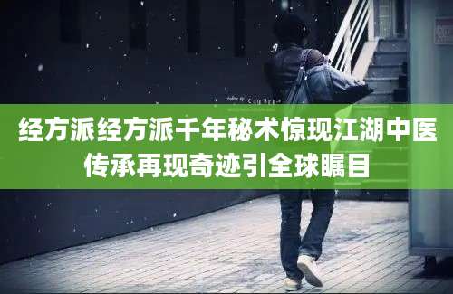 经方派经方派千年秘术惊现江湖中医传承再现奇迹引全球瞩目