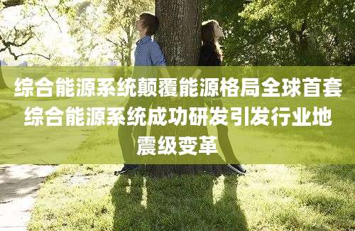 综合能源系统颠覆能源格局全球首套综合能源系统成功研发引发行业地震级变革