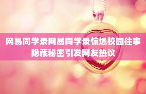 网易同学录网易同学录惊爆校园往事隐藏秘密引发网友热议