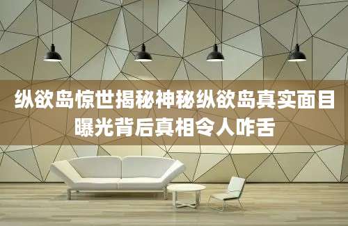 纵欲岛惊世揭秘神秘纵欲岛真实面目曝光背后真相令人咋舌