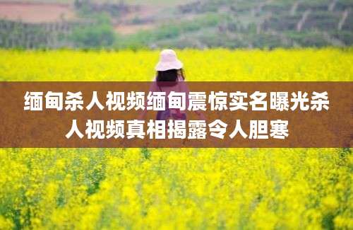 缅甸杀人视频缅甸震惊实名曝光杀人视频真相揭露令人胆寒