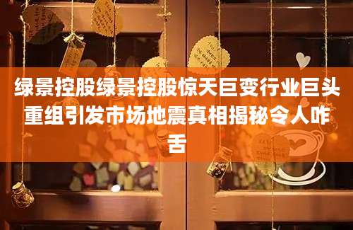 绿景控股绿景控股惊天巨变行业巨头重组引发市场地震真相揭秘令人咋舌