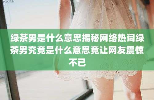 绿茶男是什么意思揭秘网络热词绿茶男究竟是什么意思竟让网友震惊不已