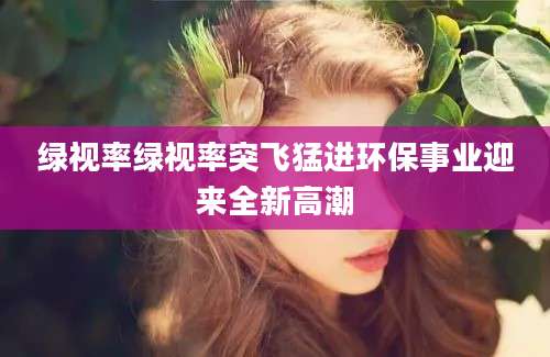 绿视率绿视率突飞猛进环保事业迎来全新高潮