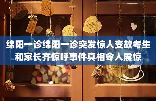 绵阳一诊绵阳一诊突发惊人变故考生和家长齐惊呼事件真相令人震惊
