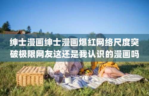 绅士漫画绅士漫画爆红网络尺度突破极限网友这还是我认识的漫画吗