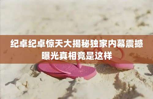 纪卓纪卓惊天大揭秘独家内幕震撼曝光真相竟是这样