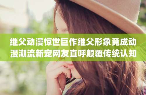 继父动漫惊世巨作继父形象竟成动漫潮流新宠网友直呼颠覆传统认知