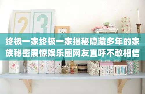 终极一家终极一家揭秘隐藏多年的家族秘密震惊娱乐圈网友直呼不敢相信