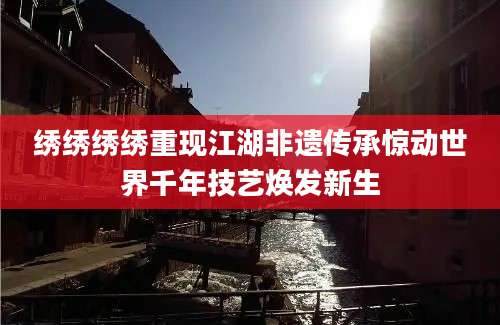 绣绣绣绣重现江湖非遗传承惊动世界千年技艺焕发新生
