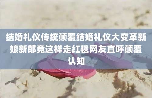 结婚礼仪传统颠覆结婚礼仪大变革新娘新郎竟这样走红毯网友直呼颠覆认知