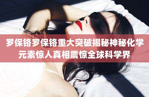 罗保铬罗保铬重大突破揭秘神秘化学元素惊人真相震惊全球科学界