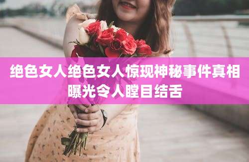 绝色女人绝色女人惊现神秘事件真相曝光令人瞠目结舌