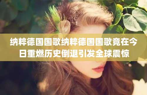 纳粹德国国歌纳粹德国国歌竟在今日重燃历史倒退引发全球震惊