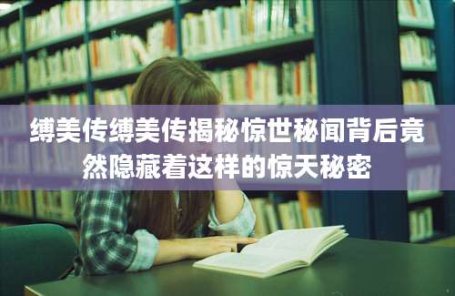 缚美传缚美传揭秘惊世秘闻背后竟然隐藏着这样的惊天秘密