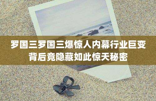 罗国三罗国三爆惊人内幕行业巨变背后竟隐藏如此惊天秘密