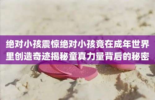 绝对小孩震惊绝对小孩竟在成年世界里创造奇迹揭秘童真力量背后的秘密