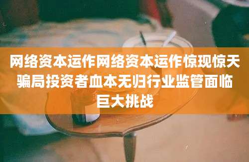 网络资本运作网络资本运作惊现惊天骗局投资者血本无归行业监管面临巨大挑战