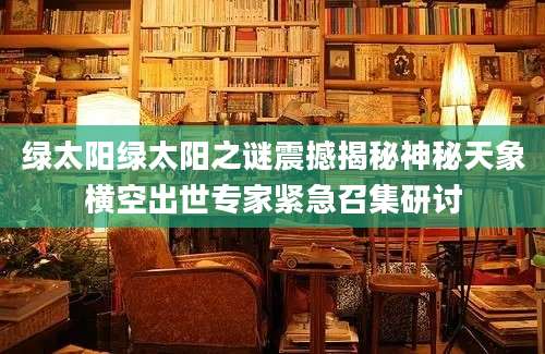 绿太阳绿太阳之谜震撼揭秘神秘天象横空出世专家紧急召集研讨